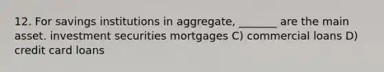 12. For savings institutions in aggregate, _______ are the main asset. investment securities mortgages C) commercial loans D) credit card loans