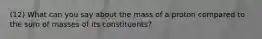 (12) What can you say about the mass of a proton compared to the sum of masses of its constituents?