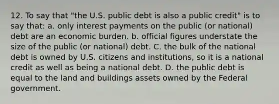 12. To say that "the U.S. public debt is also a public credit" is to say that: a. only interest payments on the public (or national) debt are an economic burden. b. official figures understate the size of the public (or national) debt. C. the bulk of the national debt is owned by U.S. citizens and institutions, so it is a national credit as well as being a national debt. D. the public debt is equal to the land and buildings assets owned by the Federal government.