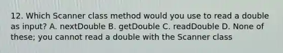 12. Which Scanner class method would you use to read a double as input? A. nextDouble B. getDouble C. readDouble D. None of these; you cannot read a double with the Scanner class