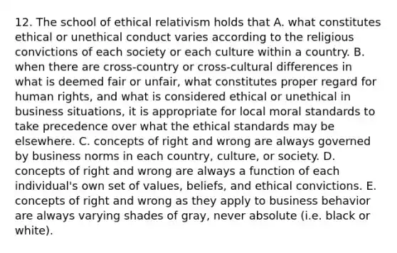 12. The school of ethical relativism holds that A. what constitutes ethical or unethical conduct varies according to the religious convictions of each society or each culture within a country. B. when there are cross-country or cross-cultural differences in what is deemed fair or unfair, what constitutes proper regard for human rights, and what is considered ethical or unethical in business situations, it is appropriate for local moral standards to take precedence over what the ethical standards may be elsewhere. C. concepts of right and wrong are always governed by business norms in each country, culture, or society. D. concepts of right and wrong are always a function of each individual's own set of values, beliefs, and ethical convictions. E. concepts of right and wrong as they apply to business behavior are always varying shades of gray, never absolute (i.e. black or white).