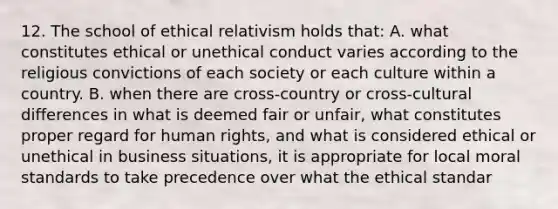 12. The school of ethical relativism holds that: A. what constitutes ethical or unethical conduct varies according to the religious convictions of each society or each culture within a country. B. when there are cross-country or cross-cultural differences in what is deemed fair or unfair, what constitutes proper regard for human rights, and what is considered ethical or unethical in business situations, it is appropriate for local moral standards to take precedence over what the ethical standar