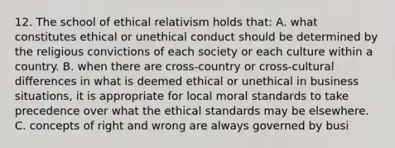 12. The school of ethical relativism holds that: A. what constitutes ethical or unethical conduct should be determined by the religious convictions of each society or each culture within a country. B. when there are cross-country or cross-cultural differences in what is deemed ethical or unethical in business situations, it is appropriate for local moral standards to take precedence over what the ethical standards may be elsewhere. C. concepts of right and wrong are always governed by busi