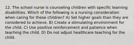 12. The school nurse is counseling children with specific learning disabilities. Which of the following is a nursing consideration when caring for these children? A) Set higher goals than they are considered to achieve. B) Create a stimulating environment for the child. C) Use positive reinforcement and patience when teaching the child. D) Do not adjust healthcare teaching for the child.