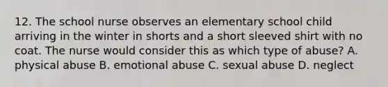 12. The school nurse observes an elementary school child arriving in the winter in shorts and a short sleeved shirt with no coat. The nurse would consider this as which type of abuse? A. physical abuse B. emotional abuse C. sexual abuse D. neglect