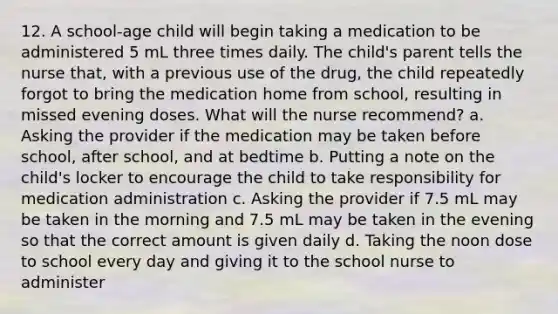 12. A school-age child will begin taking a medication to be administered 5 mL three times daily. The child's parent tells the nurse that, with a previous use of the drug, the child repeatedly forgot to bring the medication home from school, resulting in missed evening doses. What will the nurse recommend? a. Asking the provider if the medication may be taken before school, after school, and at bedtime b. Putting a note on the child's locker to encourage the child to take responsibility for medication administration c. Asking the provider if 7.5 mL may be taken in the morning and 7.5 mL may be taken in the evening so that the correct amount is given daily d. Taking the noon dose to school every day and giving it to the school nurse to administer