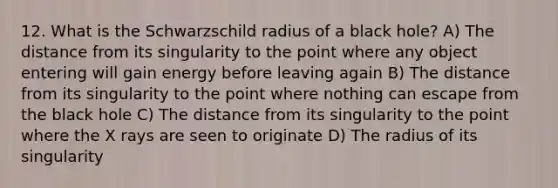 12. What is the Schwarzschild radius of a black hole? A) The distance from its singularity to the point where any object entering will gain energy before leaving again B) The distance from its singularity to the point where nothing can escape from the black hole C) The distance from its singularity to the point where the X rays are seen to originate D) The radius of its singularity