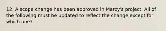 12. A scope change has been approved in Marcy's project. All of the following must be updated to reflect the change except for which one?