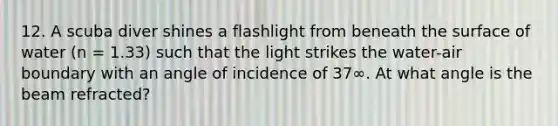 12. A scuba diver shines a flashlight from beneath the surface of water (n = 1.33) such that the light strikes the water-air boundary with an angle of incidence of 37∞. At what angle is the beam refracted?