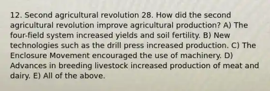 12. Second agricultural revolution 28. How did the second agricultural revolution improve agricultural production? A) The four-field system increased yields and soil fertility. B) New technologies such as the drill press increased production. C) The Enclosure Movement encouraged the use of machinery. D) Advances in breeding livestock increased production of meat and dairy. E) All of the above.