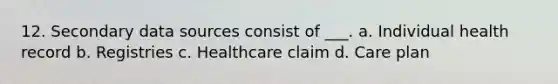 12. Secondary data sources consist of ___. a. Individual health record b. Registries c. Healthcare claim d. Care plan