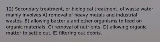 12) Secondary treatment, or biological treatment, of waste water mainly involves A) removal of heavy metals and industrial wastes. B) allowing bacteria and other organisms to feed on organic materials. C) removal of nutrients. D) allowing organic matter to settle out. E) filtering out debris.