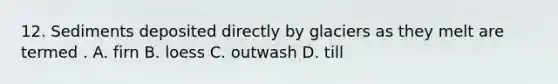 12. Sediments deposited directly by glaciers as they melt are termed . A. firn B. loess C. outwash D. till