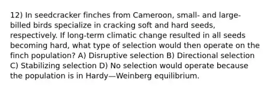 12) In seedcracker finches from Cameroon, small- and large-billed birds specialize in cracking soft and hard seeds, respectively. If long-term climatic change resulted in all seeds becoming hard, what type of selection would then operate on the finch population? A) Disruptive selection B) Directional selection C) Stabilizing selection D) No selection would operate because the population is in Hardy—Weinberg equilibrium.