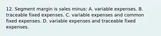 12. Segment margin is sales minus: A. variable expenses. B. traceable fixed expenses. C. variable expenses and common fixed expenses. D. variable expenses and traceable fixed expenses.