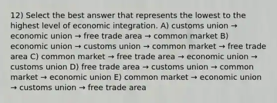 12) Select the best answer that represents the lowest to the highest level of economic integration. A) customs union → economic union → free trade area → common market B) economic union → customs union → common market → free trade area C) common market → free trade area → economic union → customs union D) free trade area → customs union → common market → economic union E) common market → economic union → customs union → free trade area