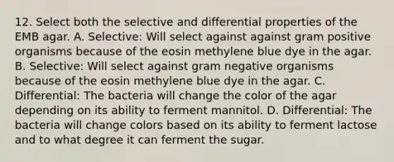 12. Select both the selective and differential properties of the EMB agar. A. Selective: Will select against against gram positive organisms because of the eosin methylene blue dye in the agar. B. Selective: Will select against gram negative organisms because of the eosin methylene blue dye in the agar. C. Differential: The bacteria will change the color of the agar depending on its ability to ferment mannitol. D. Differential: The bacteria will change colors based on its ability to ferment lactose and to what degree it can ferment the sugar.