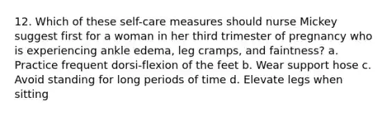 12. Which of these self-care measures should nurse Mickey suggest first for a woman in her third trimester of pregnancy who is experiencing ankle edema, leg cramps, and faintness? a. Practice frequent dorsi-flexion of the feet b. Wear support hose c. Avoid standing for long periods of time d. Elevate legs when sitting