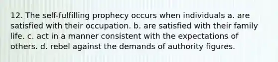 12. The self-fulfilling prophecy occurs when individuals a. are satisfied with their occupation. b. are satisfied with their family life. c. act in a manner consistent with the expectations of others. d. rebel against the demands of authority figures.