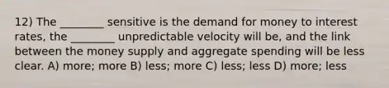 12) The ________ sensitive is the demand for money to interest rates, the ________ unpredictable velocity will be, and the link between the money supply and aggregate spending will be less clear. A) more; more B) less; more C) less; less D) more; less