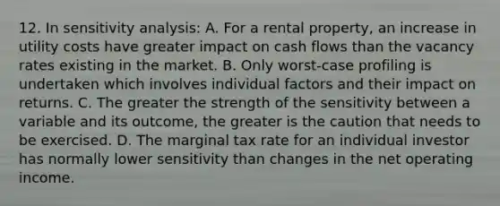 12. In sensitivity analysis: A. For a rental property, an increase in utility costs have greater impact on cash flows than the vacancy rates existing in the market. B. Only worst-case profiling is undertaken which involves individual factors and their impact on returns. C. The greater the strength of the sensitivity between a variable and its outcome, the greater is the caution that needs to be exercised. D. The marginal tax rate for an individual investor has normally lower sensitivity than changes in the net operating income.