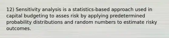 12) Sensitivity analysis is a statistics-based approach used in capital budgeting to asses risk by applying predetermined probability distributions and random numbers to estimate risky outcomes.