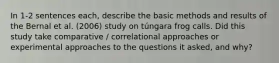 In 1-2 sentences each, describe the basic methods and results of the Bernal et al. (2006) study on túngara frog calls. Did this study take comparative / correlational approaches or experimental approaches to the questions it asked, and why?