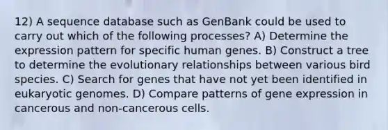 12) A sequence database such as GenBank could be used to carry out which of the following processes? A) Determine the expression pattern for specific human genes. B) Construct a tree to determine the evolutionary relationships between various bird species. C) Search for genes that have not yet been identified in eukaryotic genomes. D) Compare patterns of <a href='https://www.questionai.com/knowledge/kFtiqWOIJT-gene-expression' class='anchor-knowledge'>gene expression</a> in cancerous and non-cancerous cells.