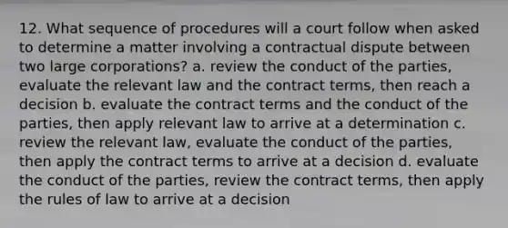 12. What sequence of procedures will a court follow when asked to determine a matter involving a contractual dispute between two large corporations? a. review the conduct of the parties, evaluate the relevant law and the contract terms, then reach a decision b. evaluate the contract terms and the conduct of the parties, then apply relevant law to arrive at a determination c. review the relevant law, evaluate the conduct of the parties, then apply the contract terms to arrive at a decision d. evaluate the conduct of the parties, review the contract terms, then apply the rules of law to arrive at a decision