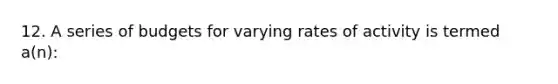 12. A series of budgets for varying rates of activity is termed a(n):