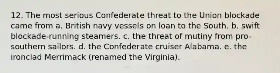 12. The most serious Confederate threat to the Union blockade came from a. British navy vessels on loan to the South. b. swift blockade-running steamers. c. the threat of mutiny from pro-southern sailors. d. the Confederate cruiser Alabama. e. the ironclad Merrimack (renamed the Virginia).