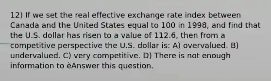 12) If we set the real effective exchange rate index between Canada and the United States equal to 100 in 1998, and find that the U.S. dollar has risen to a value of 112.6, then from a competitive perspective the U.S. dollar is: A) overvalued. B) undervalued. C) very competitive. D) There is not enough information to èAnswer this question.