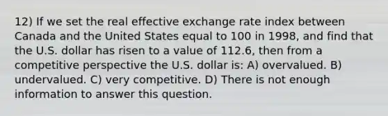 12) If we set the real effective exchange rate index between Canada and the United States equal to 100 in 1998, and find that the U.S. dollar has risen to a value of 112.6, then from a competitive perspective the U.S. dollar is: A) overvalued. B) undervalued. C) very competitive. D) There is not enough information to answer this question.