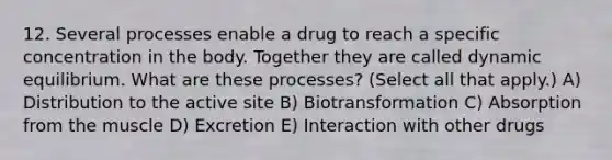 12. Several processes enable a drug to reach a specific concentration in the body. Together they are called dynamic equilibrium. What are these processes? (Select all that apply.) A) Distribution to the active site B) Biotransformation C) Absorption from the muscle D) Excretion E) Interaction with other drugs