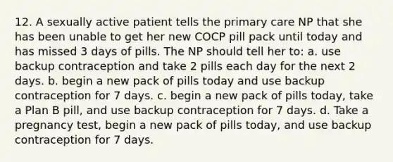 12. A sexually active patient tells the primary care NP that she has been unable to get her new COCP pill pack until today and has missed 3 days of pills. The NP should tell her to: a. use backup contraception and take 2 pills each day for the next 2 days. b. begin a new pack of pills today and use backup contraception for 7 days. c. begin a new pack of pills today, take a Plan B pill, and use backup contraception for 7 days. d. Take a pregnancy test, begin a new pack of pills today, and use backup contraception for 7 days.