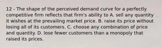 12 - The shape of the perceived demand curve for a perfectly competitive firm reflects that firm's ability to A. sell any quantity it wishes at the prevailing market price. B. raise its price without losing all of its customers. C. choose any combination of price and quantity. D. lose fewer customers than a monopoly that raised its prices.