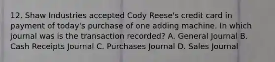 12. Shaw Industries accepted Cody Reese's credit card in payment of today's purchase of one adding machine. In which journal was is the transaction recorded? A. General Journal B. Cash Receipts Journal C. Purchases Journal D. Sales Journal