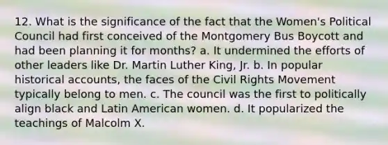 12. What is the significance of the fact that the Women's Political Council had first conceived of the Montgomery Bus Boycott and had been planning it for months? a. It undermined the efforts of other leaders like Dr. Martin Luther King, Jr. b. In popular historical accounts, the faces of the Civil Rights Movement typically belong to men. c. The council was the first to politically align black and Latin American women. d. It popularized the teachings of Malcolm X.