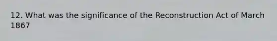 12. What was the significance of the Reconstruction Act of March 1867