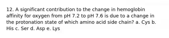 12. A significant contribution to the change in hemoglobin affinity for oxygen from pH 7.2 to pH 7.6 is due to a change in the protonation state of which amino acid side chain? a. Cys b. His c. Ser d. Asp e. Lys