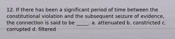 12. If there has been a significant period of time between the constitutional violation and the subsequent seizure of evidence, the connection is said to be _____. a. attenuated b. constricted c. corrupted d. filtered