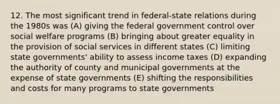 12. The most significant trend in <a href='https://www.questionai.com/knowledge/kHS3ZzumBe-federal-state-relations' class='anchor-knowledge'>federal-state relations</a> during the 1980s was (A) giving the federal government control over <a href='https://www.questionai.com/knowledge/kL1ajeUGVg-social-welfare' class='anchor-knowledge'>social welfare</a> programs (B) bringing about greater equality in the provision of social services in different states (C) limiting <a href='https://www.questionai.com/knowledge/kktWZGE8l3-state-governments' class='anchor-knowledge'>state governments</a>' ability to assess income taxes (D) expanding the authority of county and municipal governments at the expense of state governments (E) shifting the responsibilities and costs for many programs to state governments