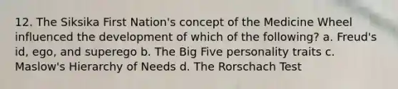 12. The Siksika First Nation's concept of the Medicine Wheel influenced the development of which of the following? a. Freud's id, ego, and superego b. The Big Five personality traits c. Maslow's Hierarchy of Needs d. The Rorschach Test