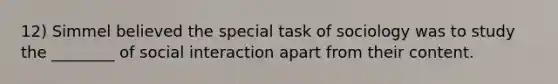 12) Simmel believed the special task of sociology was to study the ________ of social interaction apart from their content.