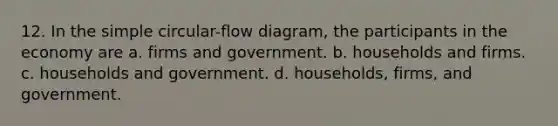 12. In the simple circular-flow diagram, the participants in the economy are a. firms and government. b. households and firms. c. households and government. d. households, firms, and government.