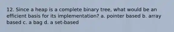 12. Since a heap is a complete binary tree, what would be an efficient basis for its implementation? a. pointer based b. array based c. a bag d. a set-based