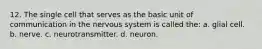 12. The single cell that serves as the basic unit of communication in the nervous system is called the: a. glial cell. b. nerve. c. neurotransmitter. d. neuron.