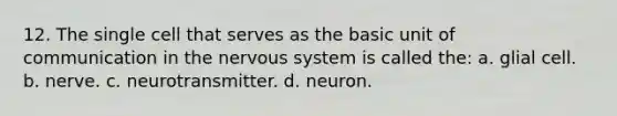 12. The single cell that serves as the basic unit of communication in the nervous system is called the: a. glial cell. b. nerve. c. neurotransmitter. d. neuron.