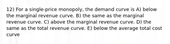 12) For a single-price monopoly, the demand curve is A) below the marginal revenue curve. B) the same as the marginal revenue curve. C) above the marginal revenue curve. D) the same as the total revenue curve. E) below the average total cost curve