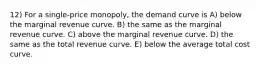 12) For a single-price monopoly, the demand curve is A) below the marginal revenue curve. B) the same as the marginal revenue curve. C) above the marginal revenue curve. D) the same as the total revenue curve. E) below the average total cost curve.